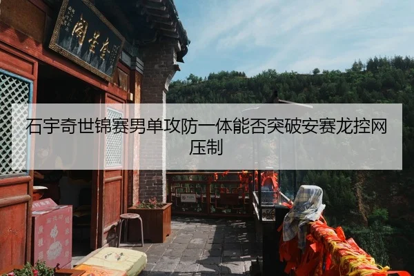 石宇奇世锦赛男单攻防一体能否突破安赛龙控网压制
