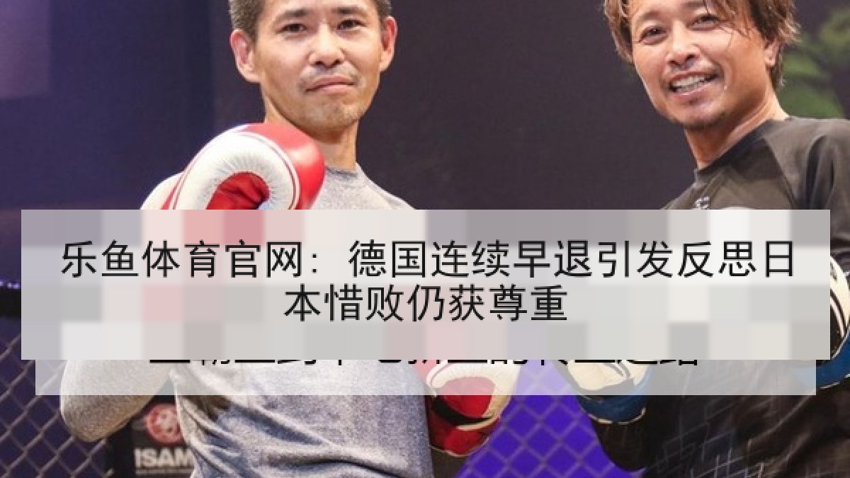 乐鱼体育官网: 德国连续早退引发反思日本惜败仍获尊重