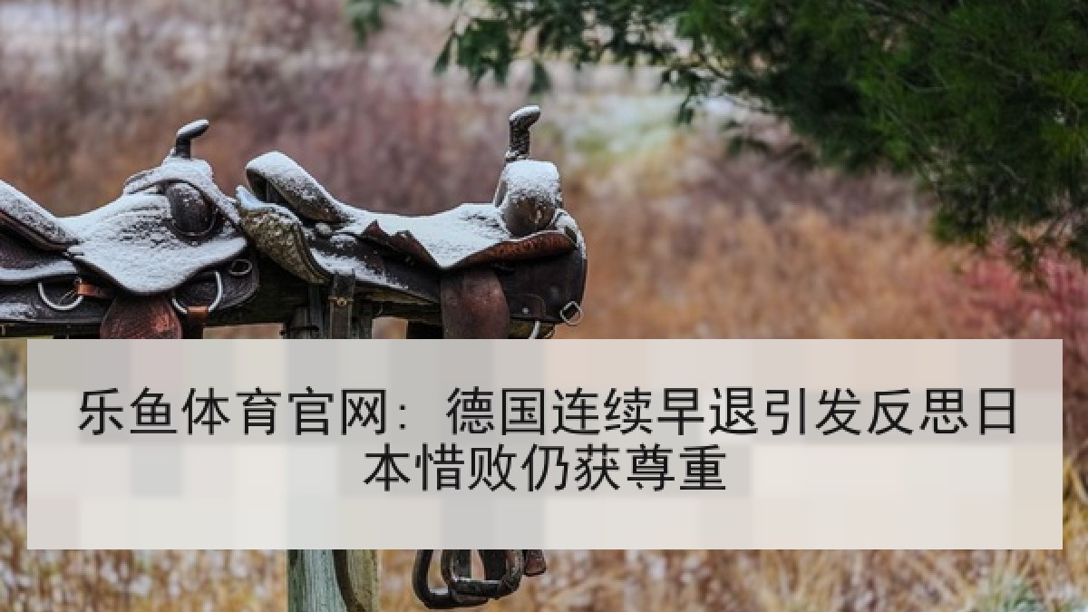 乐鱼体育官网: 德国连续早退引发反思日本惜败仍获尊重