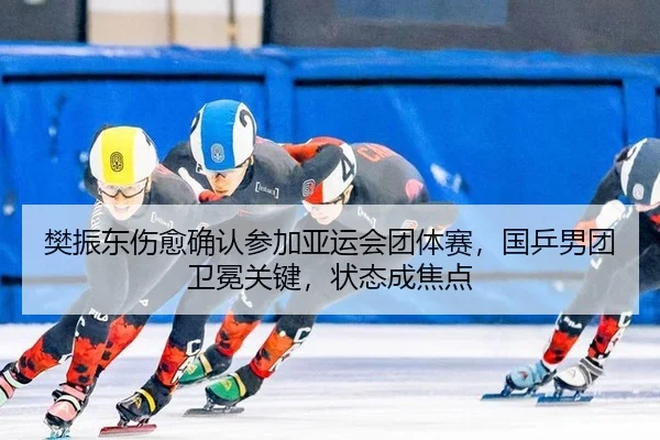 樊振东伤愈确认参加亚运会团体赛，国乒男团卫冕关键，状态成焦点