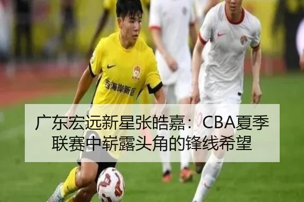 广东宏远新星张皓嘉：CBA夏季联赛中崭露头角的锋线希望