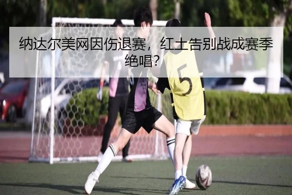 纳达尔美网因伤退赛，红土告别战成赛季绝唱？