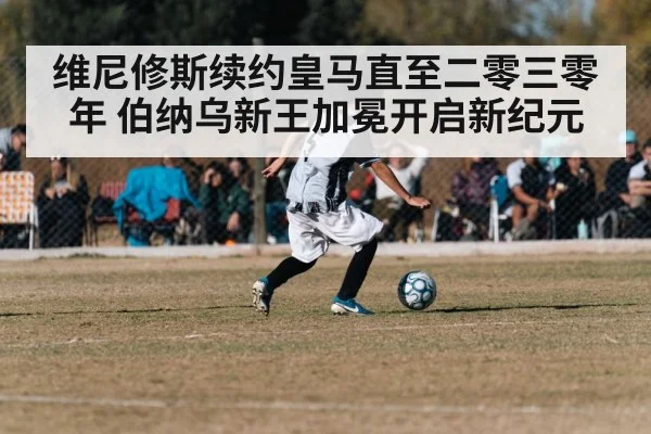 维尼修斯续约皇马直至二零三零年 伯纳乌新王加冕开启新纪元