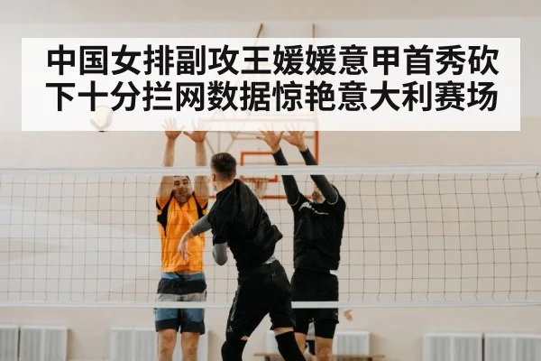中国女排副攻王媛媛意甲首秀砍下十分拦网数据惊艳意大利赛场